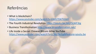 Referências
• What is blockchain?
https://www.youtube.com/watch?v=6WG7D47tGb0
• The Fourth Industrial Revolution https://youtu.be/khjY5LWF3tg
• Business Transformation http://www.btransformation.net/
• Life Inside a Secret Chinese Bitcoin Mine YouTube
https://www.youtube.com/watch?v=LCilq29x3jg&feature=youtu.be
 