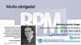 Muito obrigada!
Adriana Jacoto Unger
Consultoria em Gestão por Processos de Negócio
(11) 98175-8874
adriana.unger@terra.com.br
ajacoto
http://br.linkedin.com/in/adrianaunger
 