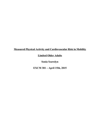   
  
  
  
  
  
Measured Physical Activity and Cardiovascular Risk in Mobility 
Limited Older Adults 
Sonia Szawdyn 
EXCM 301 – April 15th, 2015 
  
  
  
  
  
  
 
 
 
 