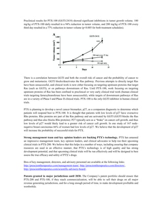 Preclinical results for PTX-100 (GGTI-2418) showed significant inhibitions in tumor growth volume. 100
mg/kg of PTX-100 daily resulted in a 94% reduction in tumor volume, and 200 mg/kg of PTX-100 every
third day resulted in a 77% reduction in tumor volume (p<0.005 for both treatment schedules).
There is a correlation between GGTI and both the overall risk of cancer and the probability of cancer to
grow and metastasize. GGTI blocks/deactivates the Ras pathway. Previous attempts to directly target Ras
have been unsuccessful, and clinical work is now either focusing on targeting upstream proteins that target
Ras (such as GGTI), or on pathways downstream of Ras. Until PTX-100, work focusing on targeting
upstream proteins of Ras has been confined to preclinical or very early clinical trial work (human clinical
trials targeting farnesyltransferase have been unsuccessful), while targets of downstream pathways of Ras
are in a variety of Phase I and Phase II clinical trials. PTX-100 is the only GGTI inhibitor in human clinical
trials.
PTX is planning to develop a novel cancer biomarker, p27, as a companion diagnostic to determine which
patients will respond best to PTX-100. It is thought that patients with low levels of p27 have overactive
Rho proteins. Rho proteins are part of the Ras pathway and are activated by GGTI (GGTI blocks the Ras
pathway and thus also blocks Rho proteins). P27 typically acts as a “brake” on cancer cell growth, and thus
low levels of p27 would likely lead to a greater risk of cancer cell growth. In one study of 167 node-
negative breast carcinomas 66% of women had low levels of p27. We believe that the development of p27
will increase the probability of successful trials for PTX.
Strong management team and key opinion leaders are backing PTX’s technology. PTX has amassed
an impressive management team, key opinion leaders, and clinical advocates to help run their upcoming
clinical trials in PTX-200. We believe that this helps in a number of ways, including assuring that company
resources are used in an effective manner, that PTX’s technology is of high quality and has strong
development potential, and that upcoming clinical trials will be run effectively and will be designed to best
assess the true efficacy and safety of PTX’s drugs.
Bios of key management, directors, and advisory personnel are available at the following links:
http://prescienttherapeutics.com/management-team/, http://prescienttherapeutics.com/directors/,
http://prescienttherapeutics.com/scientific-advisory-board/.
Patents granted in major jurisdictions until 2030. The Company’s patent portfolio should ensure that
PTX-200 and PTX-100, if they reach commercialization, will be able to sell their drugs on all major
revenue generating jurisdictions, and for a long enough period of time, to make development profitable and
worthwhile.
 