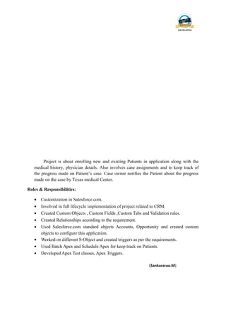 Project is about enrolling new and existing Patients in application along with the
medical history, physician details. Also involves case assignments and to keep track of
the progress made on Patient’s case. Case owner notifies the Patient about the progress
made on the case by Texas medical Center.
Roles & Responsibilities:
• Customization in Salesforce.com.
• Involved in full lifecycle implementation of project related to CRM.
• Created Custom Objects , Custom Fields ,Custom Tabs and Validation rules.
• Created Relationships according to the requirement.
• Used Salesforce.com standard objects Accounts, Opportunity and created custom
objects to configure this application.
• Worked on different S-Object and created triggers as per the requirements.
• Used Batch Apex and Schedule Apex for keep track on Patients.
• Developed Apex Test classes, Apex Triggers.
(Sankararao.M)
 