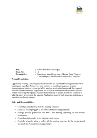 Role : Senior Salesforce Developer
Team Size : 6
Technologies : Force.com, Visual force, Apex Classes, Apex Triggers,
Custom Objects, Dashboards& Approvals, Controllers.
Project Description:
Opportunity Meeting Outcome project is to monitor the expected business generated out of
meetings on a product. Whenever a new business or modifications comes up as an
opportunity and business executives held a meeting, application has to track the expected
outcome from the meetings. Application has to send across email notifications to account
owners conveying the expected outcome from meetings in current month and also have to
take the survey to reconcile the meeting. Application needs to track cases and task raised as
part of reconciliation process
Roles and Responsibilities:
• Created custom object to track the meeting outcomes
• Enhanced existing triggers to accommodate business requirements
• Manage profiles, permission sets, OWD and Sharing depending on the business
requirement
• Created validation rules as per business requirements
• Created a scheduler class to collect all the meeting outcomes for the current month
and notify the Account owners accordingly
 