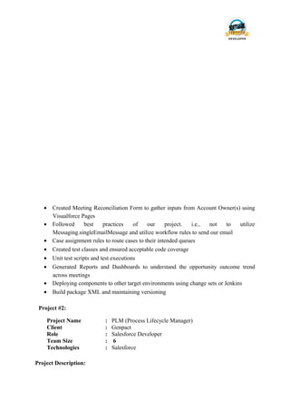 • Created Meeting Reconciliation Form to gather inputs from Account Owner(s) using
Visualforce Pages
• Followed best practices of our project. i.e., not to utilize
Messaging.singleEmailMessage and utilize workflow rules to send our email
• Case assignment rules to route cases to their intended queues
• Created test classes and ensured acceptable code coverage
• Unit test scripts and test executions
• Generated Reports and Dashboards to understand the opportunity outcome trend
across meetings
• Deploying components to other target environments using change sets or Jenkins
• Build package XML and maintaining versioning
Project #2:
Project Name : PLM (Process Lifecycle Manager)
Client : Genpact
Role : Salesforce Developer
Team Size : 6
Technologies : Salesforce
Project Description:
 