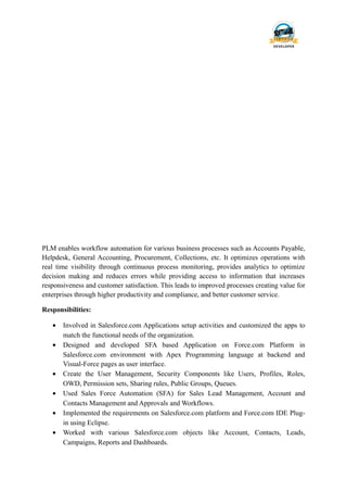PLM enables workflow automation for various business processes such as Accounts Payable,
Helpdesk, General Accounting, Procurement, Collections, etc. It optimizes operations with
real time visibility through continuous process monitoring, provides analytics to optimize
decision making and reduces errors while providing access to information that increases
responsiveness and customer satisfaction. This leads to improved processes creating value for
enterprises through higher productivity and compliance, and better customer service.
Responsibilities:
• Involved in Salesforce.com Applications setup activities and customized the apps to
match the functional needs of the organization.
• Designed and developed SFA based Application on Force.com Platform in
Salesforce.com environment with Apex Programming language at backend and
Visual-Force pages as user interface.
• Create the User Management, Security Components like Users, Profiles, Roles,
OWD, Permission sets, Sharing rules, Public Groups, Queues.
• Used Sales Force Automation (SFA) for Sales Lead Management, Account and
Contacts Management and Approvals and Workflows.
• Implemented the requirements on Salesforce.com platform and Force.com IDE Plug-
in using Eclipse.
• Worked with various Salesforce.com objects like Account, Contacts, Leads,
Campaigns, Reports and Dashboards.
 