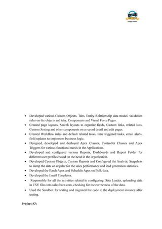 • Developed various Custom Objects, Tabs, Entity-Relationship data model, validation
rules on the objects and tabs, Components and Visual Force Pages.
• Created page layouts, Search layouts to organize fields, Custom links, related lists,
Custom Setting and other components on a record detail and edit pages.
• Created Workflow rules and default related tasks, time triggered tasks, email alerts,
field updates to implement business logic.
• Designed, developed and deployed Apex Classes, Controller Classes and Apex
Triggers for various functional needs in the Applications.
• Developed and configured various Reports, Dashboards and Report Folder for
different user profiles based on the need in the organization.
• Developed Custom Objects, Custom Reports and Configured the Analytic Snapshots
to dump the data on regular for the sales performance and lead generation statistics.
• Developed the Batch Apex and Schedule Apex on Bulk data.
• Developed the Email Templates.
• Responsible for all the activities related to configuring Data Loader, uploading data
in CSV files into salesforce.com, checking for the correctness of the data.
• Used the Sandbox for testing and migrated the code to the deployment instance after
testing.
Project #3:
 