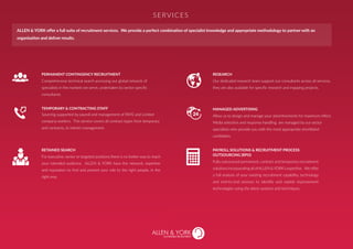 PERMANENT CONTINGENCY RECRUITMENT
Comprehensive technical search accessing our global network of
specialists in the markets we serve, undertaken by sector specific
consultants.
RESEARCH
Our dedicated research team support our consultants across all services,
they are also available for specific research and mapping projects.
MANAGED ADVERTISING
Allow us to design and manage your advertisements for maximum effect.
Media selection and response handling are managed by our sector
specialists who provide you with the most appropriate shortlisted
candidates.
RETAINED SEARCH
For executive, senior or targeted positions there is no better way to reach
your intended audience. ALLEN & YORK have the network, expertise
and reputation to find and present your role to the right people, in the
right way.
PAYROLL SOLUTIONS & RECRUITMENT PROCESS
OUTSOURCING (RPO)
Fully outsourced permanent, contract and temporary recruitment
solutionsincorporatingallofALLEN&YORK’sexpertise. Weoffer
a full analysis of your existing recruitment capability, technology
and end-to-end process to identify and exploit improvement
technologies using the latest systems and techniques.
Sourcing supported by payroll and management of PAYE and Limited
company workers. This service covers all contract types from temporary
and contracts, to interim management.
TEMPORARY & CONTRACTING STAFF
SERVICES
ALLEN & YORK offer a full suite of recruitment services. We provide a perfect combination of specialist knowledge and appropriate methodology to partner with an
organisation and deliver results.
SUSTAINABLE RECRUITMENT
 