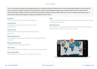 SECTORS
We source high calibre international sustainability professionals for companies worldwide, offering a blend of technical understanding and global recruitment expertise
across; Corporate Sustainability, Environment, Energy Generation, Waste & Recycling, Building & Energy Services, Planning & Built Environment, Health & Safety,
Rail & Transportation and Water. With 20+ years within the sustainability recruitment industry, ALLEN & YORK have access to an extensive international network of
professionals, combined with a bespoke, cost effective and friendly recruitment service.
Environment
EIA/ESIA, Ecology, Air/Noise, Land Quality, Water, Due Diligence
Energy Generation
Renewable Energy, Power & Transmission, Finance & Investment,
Market Regulation
Waste & Recycling
Waste Management, EfW, Recycling, Waste Engineering, Hazardous &
Organic Waste
Building & Energy Services
Energy Management, Energy Efficiency Consultancy, Low Carbon Design & Products,
Procurement
Planning & Built Environment
Town Planning, Design, Surveying and Architecture
Health & Safety
Health & Safety, HSE, Risk & Safety, Quality, Fire Safety, Occupational Health & Hygiene
Corporate Sustainability
CSR, Sustainability, Social, Community, ESG, SRI, Supply Chain, Governance
Water
Mechanical & Electrical, Project Management, Civil Engineering, Leakage, Waste water & Sewerage,
Asset Management and Contract
Rail & Transportation
R&T Construction, Commercial Management, Electrification & Plant, Automation, Signalling &
Telecommunications, Operations, Engineering and Consulting
+44 (0)1202 888 986 info@allen-york.comwww.allen-york.com
 