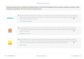 TESTIMONIALS
We deliver exceptional results to exacting briefs and challenging deadlines. We work with the leading global corporate companies, consultancies, manufacturers, utilities
and public service organisations. Here is what a few have to say about our service.
The ALLEN & YORK team have stood out in my view as one of the suppliers that acts as a partner to myself and my team. We can call upon them as
needed, to deliver a quality service for us and to work with us in partnership to achieve goals. I appreciate their willingness to tailor their approach to
suit our specific needs and ways of working.
UK Head of Resourcing - SIEMENS
I’ve been working with ALLEN & YORK for over 8 years and their Recruitment Consultants have exhibited exceptional skills in understanding the
environmental sector, matching CVs with requisitions and being proactive without being pushy. Without exception, candidates always speak very
highly of ALLEN & YORK.
HR Manager - Hyder / Arcadis
We were delighted with the service provided by ALLEN & YORK. Our consultant acted quickly and efficiently, against tight deadlines, to deliver a
candidate who met our exact requirements. Subsequently, there has been excellent dialogue during the appointment process. We are very pleased
to have now successfully recruited a first class candidate and I would be more than happy to recommend ALLEN & YORK.
Director - SAVILLS
“
“
“
“
“
“
+44 (0)1202 888 986 info@allen-york.comwww.allen-york.com
 