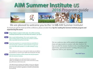 AIM Summer Institute US
2016 Program guide
We are pleased to welcome you to the 1st US AIM Summer Institute!
To ensure you get the most out of the conference, please consider these tips for reading the Summer Institute program and
experiencing the event:
-The AIM Team
The two conference days will be packed with engaging work-
shops and opportunities to connect with other teachers! We
hope you find the Summer Institute to be a rewarding learning
opportunity, and look forward to working with you as you
implement AIM in your classroom!
Tip 1	 Bring a laptop or paper to take notes. You will be receiving
	 workshop handouts but not until after the institute (see Tip 4)
	
Tip 2	 Wear casual clothing please. This is your vacation time 	
	 and no need to‘dress up’! We want you to feel as comfort	
	 able as possible during these two days.
Tip 3	 If you have questions or comments that you would like to 		
	 share during the conference, please feel free to approach 		
	 one of the AIM staff members or an AIM Facilitator at any 		
	time.
	 -This conference is for you, so we want to make sure we address 	
	 any questions or concerns you might have during the two days.
Tip 4	 All workshop handouts will be shared with all participants 		
	 after the Summer Institute.
	 -After the conference, we will send a link to a survey to 		
	 collect your feedback on the event. At the end of the survey, 		
	 you will receive a link to box.com.
	 -The‘AIM Summer Institute 2016’folder on box.com will give 		
	 you access to all handouts from all of the workshops offered 		
	 at the Summer Institute, regardless of whether you attended 	
	 the workshop.
 