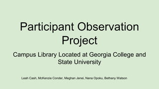 Participant Observation
Project
Campus Library Located at Georgia College and
State University
Leah Cash, McKenzie Conder, Meghan Jenei, Nana Opoku, Bethany Watson
 