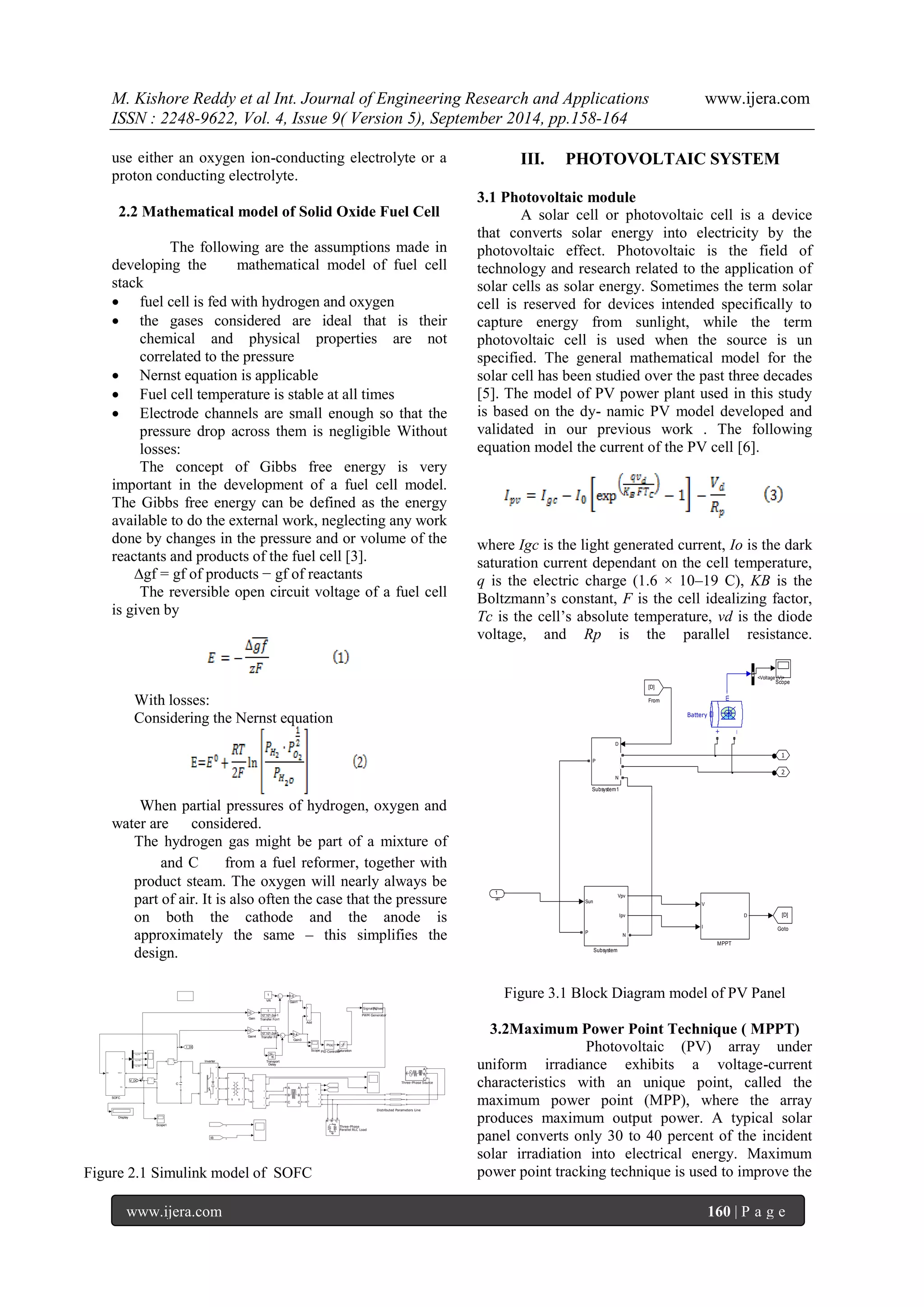 M. Kishore Reddy et al Int. Journal of Engineering Research and Applications www.ijera.com 
ISSN : 2248-9622, Vol. 4, Issue 9( Version 5), September 2014, pp.158-164 
www.ijera.com 160 | P a g e 
use either an oxygen ion-conducting electrolyte or a 
proton conducting electrolyte. 
2.2 Mathematical model of Solid Oxide Fuel Cell 
The following are the assumptions made in 
developing the mathematical model of fuel cell 
stack 
 fuel cell is fed with hydrogen and oxygen 
 the gases considered are ideal that is their 
chemical and physical properties are not 
correlated to the pressure 
 Nernst equation is applicable 
 Fuel cell temperature is stable at all times 
 Electrode channels are small enough so that the 
pressure drop across them is negligible Without 
losses: 
The concept of Gibbs free energy is very 
important in the development of a fuel cell model. 
The Gibbs free energy can be defined as the energy 
available to do the external work, neglecting any work 
done by changes in the pressure and or volume of the 
reactants and products of the fuel cell [3]. 
Δgf = gf of products − gf of reactants 
The reversible open circuit voltage of a fuel cell 
is given by 
With losses: 
Considering the Nernst equation 
When partial pressures of hydrogen, oxygen and 
water are considered. 
The hydrogen gas might be part of a mixture of 
and C from a fuel reformer, together with 
product steam. The oxygen will nearly always be 
part of air. It is also often the case that the pressure 
on both the cathode and the anode is 
approximately the same – this simplifies the 
design. 
Figure 2.1 Simulink model of SOFC 
III. PHOTOVOLTAIC SYSTEM 
3.1 Photovoltaic module 
A solar cell or photovoltaic cell is a device 
that converts solar energy into electricity by the 
photovoltaic effect. Photovoltaic is the field of 
technology and research related to the application of 
solar cells as solar energy. Sometimes the term solar 
cell is reserved for devices intended specifically to 
capture energy from sunlight, while the term 
photovoltaic cell is used when the source is un 
specified. The general mathematical model for the 
solar cell has been studied over the past three decades 
[5]. The model of PV power plant used in this study 
is based on the dy- namic PV model developed and 
validated in our previous work . The following 
equation model the current of the PV cell [6]. 
where Igc is the light generated current, Io is the dark 
saturation current dependant on the cell temperature, 
q is the electric charge (1.6 × 10–19 C), KB is the 
Boltzmann’s constant, F is the cell idealizing factor, 
Tc is the cell’s absolute temperature, vd is the diode 
voltage, and Rp is the parallel resistance. 
af 
2 
1 
D 
N 
P 
Subsystem1 
Sun 
Vpv 
Ipv 
P 
N 
Subsystem 
Scope 
V 
I 
D 
MPPT 
[D] 
Goto 
[D] 
From 
+ 
_ 
m 
Battery 
1 
<Voltage (V)> 
Figure 3.1 Block Diagram model of PV Panel 
3.2Maximum Power Point Technique ( MPPT) 
Photovoltaic (PV) array under 
uniform irradiance exhibits a voltage-current 
characteristics with an unique point, called the 
maximum power point (MPP), where the array 
produces maximum output power. A typical solar 
panel converts only 30 to 40 percent of the incident 
solar irradiation into electrical energy. Maximum 
power point tracking technique is used to improve the 
v + - 
1 
VR 
Transport Delay 
1 
10*10^-3s+1 Transfer Fcn1 
1 
10*10^-3s+1 Transfer Fn 
A 
B 
C Three-Phase Source 
A 
B 
C 
a 
b 
c 
c A 
B 
C a 
b 
c 
A 
B 
C 
a 
b 
c 
A 
B 
C 
A 
B 
C 
A B C 
Three-Phase Parallel RLC Load Scope1 
Scope Saturation 
IDC 
m 
VDC+ 
VC-SOFC 
Signal(s) Pulses 
PWM Generator 
PI(s) 
PID Controller 
g 
A 
B 
C 
+ 
- 
Inverter 
I_DC 
V_DC 
10 
Gain4 0.4 
Gain3 
0.6 
Gain1 
10 
Gain 
IB 
Distributed Parameters Line 
Display 
i + - 
C 
Add 
<p_H2> 
<p_H20> 
<p_O2> 
V_DC 
B 
B 
 