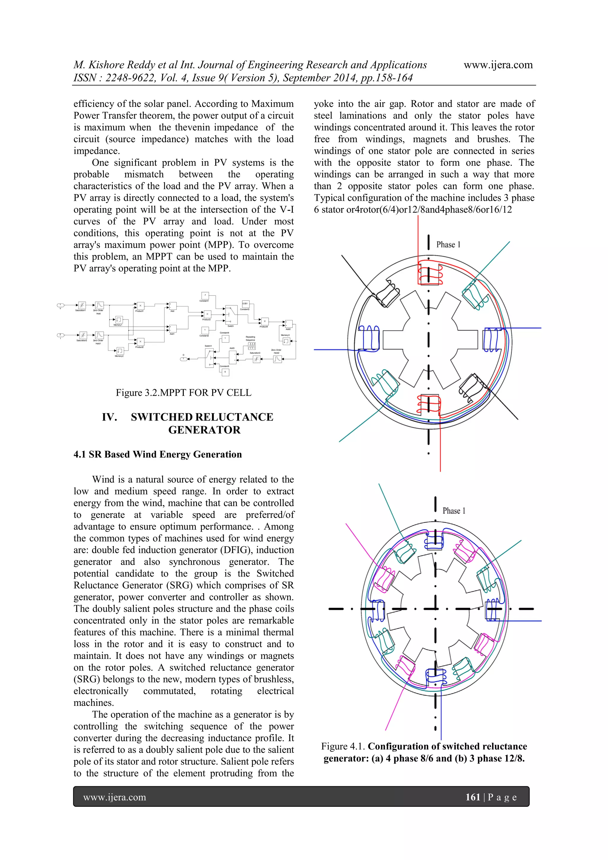 M. Kishore Reddy et al Int. Journal of Engineering Research and Applications www.ijera.com 
ISSN : 2248-9622, Vol. 4, Issue 9( Version 5), September 2014, pp.158-164 
www.ijera.com 161 | P a g e 
efficiency of the solar panel. According to Maximum 
Power Transfer theorem, the power output of a circuit 
is maximum when the thevenin impedance of the 
circuit (source impedance) matches with the load 
impedance. 
One significant problem in PV systems is the 
probable mismatch between the operating 
characteristics of the load and the PV array. When a 
PV array is directly connected to a load, the system's 
operating point will be at the intersection of the V-I 
curves of the PV array and load. Under most 
conditions, this operating point is not at the PV 
array's maximum power point (MPP). To overcome 
this problem, an MPPT can be used to maintain the 
PV array's operating point at the MPP. 
Figure 3.2.MPPT FOR PV CELL 
IV. SWITCHED RELUCTANCE 
GENERATOR 
4.1 SR Based Wind Energy Generation 
Wind is a natural source of energy related to the 
low and medium speed range. In order to extract 
energy from the wind, machine that can be controlled 
to generate at variable speed are preferred/of 
advantage to ensure optimum performance. . Among 
the common types of machines used for wind energy 
are: double fed induction generator (DFIG), induction 
generator and also synchronous generator. The 
potential candidate to the group is the Switched 
Reluctance Generator (SRG) which comprises of SR 
generator, power converter and controller as shown. 
The doubly salient poles structure and the phase coils 
concentrated only in the stator poles are remarkable 
features of this machine. There is a minimal thermal 
loss in the rotor and it is easy to construct and to 
maintain. It does not have any windings or magnets 
on the rotor poles. A switched reluctance generator 
(SRG) belongs to the new, modern types of brushless, 
electronically commutated, rotating electrical 
machines. 
The operation of the machine as a generator is by 
controlling the switching sequence of the power 
converter during the decreasing inductance profile. It 
is referred to as a doubly salient pole due to the salient 
pole of its stator and rotor structure. Salient pole refers 
to the structure of the element protruding from the 
yoke into the air gap. Rotor and stator are made of 
steel laminations and only the stator poles have 
windings concentrated around it. This leaves the rotor 
free from windings, magnets and brushes. The 
windings of one stator pole are connected in series 
with the opposite stator to form one phase. The 
windings can be arranged in such a way that more 
than 2 opposite stator poles can form one phase. 
Typical configuration of the machine includes 3 phase 
6 stator or4rotor(6/4)or12/8and4phase8/6or16/12 
Figure 4.1. Configuration of switched reluctance 
generator: (a) 4 phase 8/6 and (b) 3 phase 12/8. 
1 D Zero-Order 
Order Hold2 
2 
Zero-Order 
Order Hold1 
1 
Zero-Order 
Order Hold 
d 
Switch1 
1 
Switch 
h 
Saturation3 
3 
Saturation2 
2 
Saturation1 
1 
Repeating 
g Seque nce 
e 
Product4 
4 
Product3 
3 
Product2 
2 
Product1 
1 
Memory3 
3 
Memory2 
2 
Memory1 
1 
0 Constant5 
5 
1 Constant4 
4 
0.001 
1 Constant3 
3 
1 
Constant2 
2 
-1 
1 Constant1 
1 
Add3 
3 
Add2 
2 Add1 
1 
Add 
d 
2 
I 
1 
V 
 