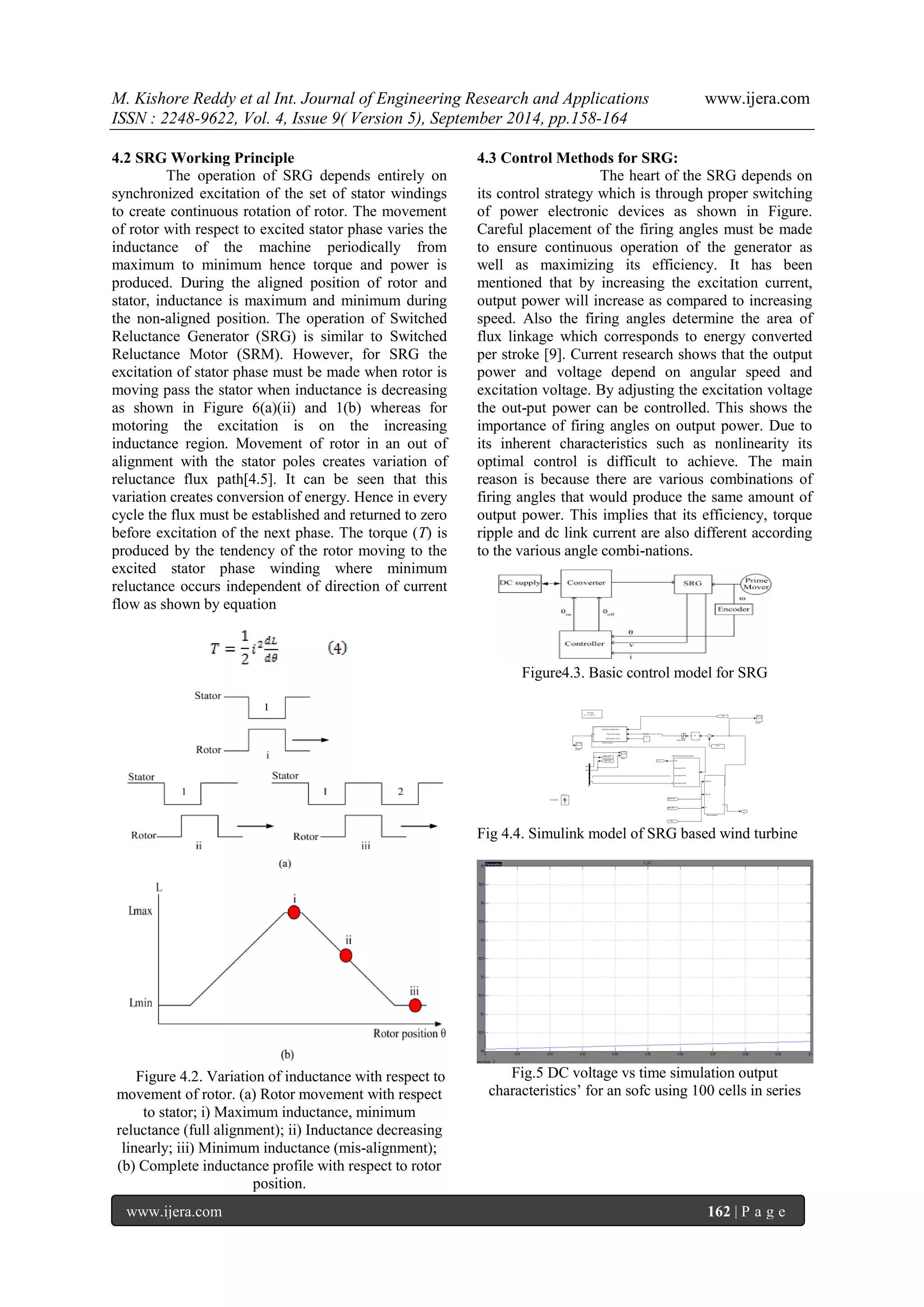 M. Kishore Reddy et al Int. Journal of Engineering Research and Applications www.ijera.com 
ISSN : 2248-9622, Vol. 4, Issue 9( Version 5), September 2014, pp.158-164 
www.ijera.com 162 | P a g e 
4.2 SRG Working Principle The operation of SRG depends entirely on synchronized excitation of the set of stator windings to create continuous rotation of rotor. The movement of rotor with respect to excited stator phase varies the inductance of the machine periodically from maximum to minimum hence torque and power is produced. During the aligned position of rotor and stator, inductance is maximum and minimum during the non-aligned position. The operation of Switched Reluctance Generator (SRG) is similar to Switched Reluctance Motor (SRM). However, for SRG the excitation of stator phase must be made when rotor is moving pass the stator when inductance is decreasing as shown in Figure 6(a)(ii) and 1(b) whereas for motoring the excitation is on the increasing inductance region. Movement of rotor in an out of alignment with the stator poles creates variation of reluctance flux path[4.5]. It can be seen that this variation creates conversion of energy. Hence in every cycle the flux must be established and returned to zero before excitation of the next phase. The torque (T) is produced by the tendency of the rotor moving to the excited stator phase winding where minimum reluctance occurs independent of direction of current flow as shown by equation 
Figure 4.2. Variation of inductance with respect to movement of rotor. (a) Rotor movement with respect to stator; i) Maximum inductance, minimum reluctance (full alignment); ii) Inductance decreasing linearly; iii) Minimum inductance (mis-alignment); (b) Complete inductance profile with respect to rotor position. 
4.3 Control Methods for SRG: 
The heart of the SRG depends on its control strategy which is through proper switching of power electronic devices as shown in Figure. Careful placement of the firing angles must be made to ensure continuous operation of the generator as well as maximizing its efficiency. It has been mentioned that by increasing the excitation current, output power will increase as compared to increasing speed. Also the firing angles determine the area of flux linkage which corresponds to energy converted per stroke [9]. Current research shows that the output power and voltage depend on angular speed and excitation voltage. By adjusting the excitation voltage the out-put power can be controlled. This shows the importance of firing angles on output power. Due to its inherent characteristics such as nonlinearity its optimal control is difficult to achieve. The main reason is because there are various combinations of firing angles that would produce the same amount of output power. This implies that its efficiency, torque ripple and dc link current are also different according to the various angle combi-nations. Figure4.3. Basic control model for SRG 
Fig 4.4. Simulink model of SRG based wind turbine 
Fig.5 DC voltage vs time simulation output characteristics’ for an sofc using 100 cells in series 
1 
m 
Discrete, 
Ts = 1e-005 s. 
Generator speed (pu) 
Pitch angle (deg) 
Wind speed (m/s) 
u) 
Wind Turbine 
T 
Out1 
Connection Port 
Connection Port1 
Connection Port2 
Switched Reluctance Generator 
Scope2 
Scope1 
Scope 
Rate Limiter 
A 
B 
C 
Pnom/1000 
r] 
[Vabc_B1] 
[Iabc_B1] 
[wr] 
[Iabc_B1] 
[wr] 
[Vabc_B1] 
PI 
Vabc_B1 
Iabc_B1 
wr 
m 
Data acquisition 
1/100 
5 
Constant 
Vabc 
Iabc 
A 
B 
C 
a 
b 
c 
B1  