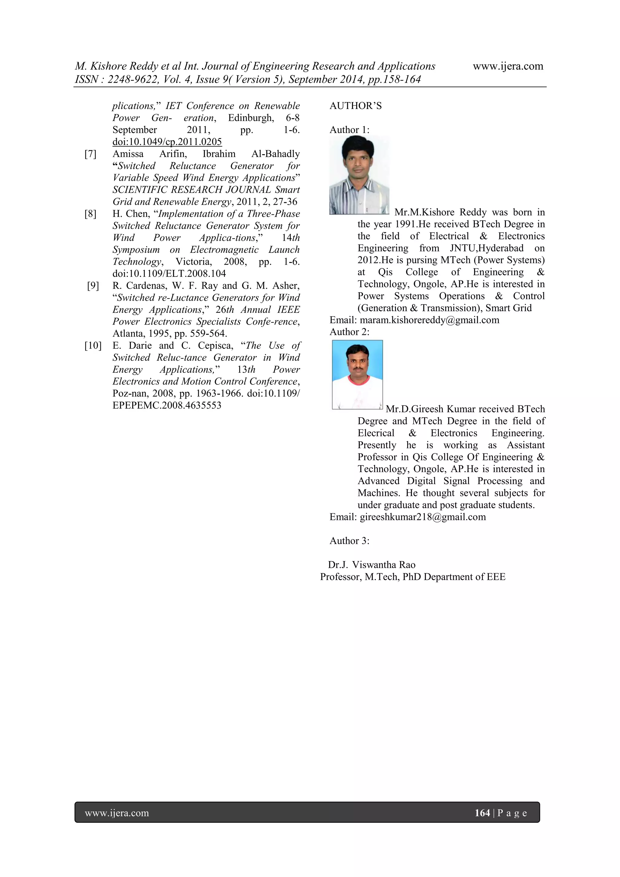 M. Kishore Reddy et al Int. Journal of Engineering Research and Applications www.ijera.com 
ISSN : 2248-9622, Vol. 4, Issue 9( Version 5), September 2014, pp.158-164 
www.ijera.com 164 | P a g e 
plications,” IET Conference on Renewable Power Gen- eration, Edinburgh, 6-8 September 2011, pp. 1-6. doi:10.1049/cp.2011.0205 [7] Amissa Arifin, Ibrahim Al-Bahadly “Switched Reluctance Generator for Variable Speed Wind Energy Applications” SCIENTIFIC RESEARCH JOURNAL Smart Grid and Renewable Energy, 2011, 2, 27-36 [8] H. Chen, “Implementation of a Three-Phase Switched Reluctance Generator System for Wind Power Applica-tions,” 14th Symposium on Electromagnetic Launch Technology, Victoria, 2008, pp. 1-6. doi:10.1109/ELT.2008.104 [9] R. Cardenas, W. F. Ray and G. M. Asher, “Switched re-Luctance Generators for Wind Energy Applications,” 26th Annual IEEE Power Electronics Specialists Confe-rence, Atlanta, 1995, pp. 559-564. [10] E. Darie and C. Cepisca, “The Use of Switched Reluc-tance Generator in Wind Energy Applications,” 13th Power Electronics and Motion Control Conference, Poz-nan, 2008, pp. 1963-1966. doi:10.1109/ EPEPEMC.2008.4635553 
AUTHOR’S 
Author 1: Mr.M.Kishore Reddy was born in the year 1991.He received BTech Degree in the field of Electrical & Electronics Engineering from JNTU,Hyderabad on 2012.He is pursing MTech (Power Systems) at Qis College of Engineering & Technology, Ongole, AP.He is interested in Power Systems Operations & Control (Generation & Transmission), Smart Grid Email: maram.kishorereddy@gmail.com Author 2: Mr.D.Gireesh Kumar received BTech Degree and MTech Degree in the field of Elecrical & Electronics Engineering. Presently he is working as Assistant Professor in Qis College Of Engineering & Technology, Ongole, AP.He is interested in Advanced Digital Signal Processing and Machines. He thought several subjects for under graduate and post graduate students. Email: gireeshkumar218@gmail.com Author 3: Dr.J. Viswantha Rao Professor, M.Tech, PhD Department of EEE 
