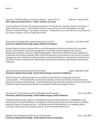 BURTON PAGE 3
University of Florida College of Veterinary Medicine. Gainesville, FL September –October 2010
Off-Campus Internship Elective: Shelter Medicine & Surgery
Assisted clinicians & faculty with surgical instruction to 3rd and 4th year veterinary students in all aspects of
shelter medicine & surgery. Performed demonstrative mass removals, fore-limb amputations, and high
efficiency sterilization surgery for students on rotation. Volunteered services with other local veterinarians for
low-income veterinary clinics in Gainesville, Florida.
Dubai Equine Hospital, Dubai, United Arab Emirates [U.A.E.] November – December 2009
Veterinary Student Externship: Equine Medicine & Surgery
Assisted interns & senior clinicians with on-call and emergency medicine including, colic, laceration,
fracture, and metabolic exhaustion management. Performed racetrack diagnostic procedures
[Endoscopy, Lameness evaluation, Digital Radiography] Administered daily treatments and physical
evaluations to all in-house patients with extensive involvement in corneal ulcer care, fracture & wound
management, colic intubation & reflux procedures, and foal handling/care. Primary focus in Endurance
racetrack medicine performing IV catheterization, blood work evaluation, fluid therapy, and lameness
evaluation.
Capeside Animal Hospital, Leland, North Carolina August- September 2009
Veterinary Student Externship: Small Animal Surgery, Practice, & Medicine
Assisted clinicians with hospital patient care, blood work evaluation, radiography, and client
communication. Performed wellness evaluations including: routine vaccinations, fecal examinations,
heartworm testing, and deworming. Performed volunteer spay & neuter surgeries with the local Friends
of Feline Program to help reduce the feral cat population of the surrounding counties.
New Hanover County Animal Control, Wilmington, North Carolina June - July 2009
Veterinary Student Externship: Small Animal Surgery, Shelter Medicine
Performed spay & neuter surgeries on adoptable animals; Evaluated patients for adoptability using
learned aspects of animal behavior; Participated in teaching of pre-veterinary and veterinary students
important aspects of surgery and care – including instrument identification, care, handling, suture
techniques, basic aspects of anesthesia, and pre- & post-operative patient care.
Banfield: The Pet Hospital; Myrtle Beach, South Carolina June – July 2008
Veterinary Student Externship: Small Animal Practice & Medicine
 