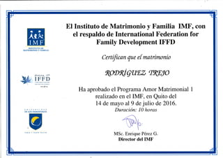 I M F
INSTITUTO DE
MATRIMONIO Y FAMILIA
El Instituto de Matrimonio y Familia IMF, con
el respaldo de International Federation for
Family Development IFFD
Certifican que eímatrimonio
197S
I F F D
üíTERN'ATlONAFrem:RWKJN
www.¡Jfd.arg
U |sí i V !• K S ! O A O
D E L O S H L M i S F t í U O S
S A R F R y S A B E R M A C E B
Ha aprobado el Programa Amor Matrimonial 1
realizado en el IMF, en Quito del
14 de mayo al 9 de julio de 2016.
Duración: 10 horas
MSc. Enrique Pérez G.
Director del IMF
 