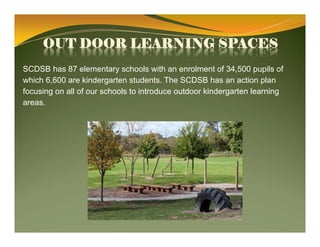 OUT DOOR LEARNING SPACES
SCDSB has 87 elementary schools with an enrolment of 34,500 pupils of
which 6,600 are kindergarten students. The SCDSB has an action plan
focusing on all of our schools to introduce outdoor kindergarten learning
areas.
 