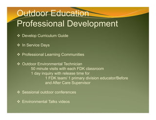 Outdoor Education
Professional Development
 Develop Curriculum Guide
 In Service Days
 Professional Learning Communities
 Outdoor Environmental Technician
50 minute visits with each FDK classroom
1 day inquiry with release time for
1 FDK team/ 1 primary division educator/Before
and After Care Supervisor
 Sessional outdoor conferences
 Environmental Talks videos
 