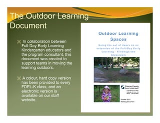 The Outdoor Learning
Document
 In collaboration between
Full-Day Early Learning
Kindergarten educators and
the program consultant, this
document was created to
support teams in moving the
learning outdoors.
 A colour, hard copy version
has been provided to every
FDEL-K class, and an
electronic version is
available on our staff
website.
 