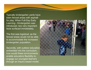 Typically kindergarten yards have
been fenced areas with asphalt
for play. When Full-Day Early
Learning - Kindergarten was
introduced, two very important
facts surfaced immediately.
The first was logistical, as the
fenced areas would not be able
to accommodate the increased
kindergarten population.
Secondly, with outdoor education
embedded into the curriculum,
how would these environments
enable educators flexibility to
engage our youngest learners
through an inquiry based model.
 
