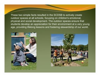 These two simple facts resulted in the SCDSB to actively create
outdoor spaces at all schools, focusing on children's emotional,
physical and social development. The outdoor spaces ensure that
students develop an appreciation for their environment at a very young
age, providing lifelong lessons and fostering stewardship of our world.
 