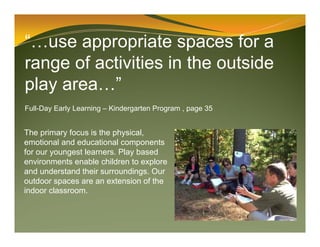 “…use appropriate spaces for a
range of activities in the outside
play area…”
Full-Day Early Learning – Kindergarten Program , page 35
The primary focus is the physical,
emotional and educational components
for our youngest learners. Play based
environments enable children to explore
and understand their surroundings. Our
outdoor spaces are an extension of the
indoor classroom.
 