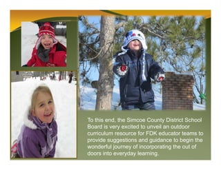 To this end, the Simcoe County District School
Board is very excited to unveil an outdoor
curriculum resource for FDK educator teams to
provide suggestions and guidance to begin the
wonderful journey of incorporating the out of
doors into everyday learning.
 