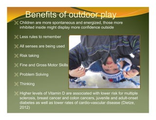 Benefits of outdoor play
 Children are more spontaneous and energized, those more
inhibited inside might display more confidence outside
 Less rules to remember
 All senses are being used
 Risk taking
 Fine and Gross Motor Skills
 Problem Solving
 Thinking
 Higher levels of Vitamin D are associated with lower risk for multiple
sclerosis, breast cancer and colon cancers, juvenile and adult-onset
diabetes as well as lower rates of cardio-vascular disease (Dietze,
2012)
 