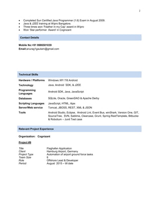 2
 Completed Sun Certified Java Programmer (1.6) Exam in August 2009.
 Java & J2EE training at Wipro Bangalore.
 Three times won „Feather in my Cap‟ award in Wipro
 Won „Star performer Award‟ in Cognizant
Contact Details
Mobile No:+91 9986501039
Email:anurag1gautam@gmail.com
Technical Skills
Hardware / Platforms Windows XP/ 7/8 Android
Technology Java, Android SDK, & J2EE
Programming
Languages
Android SDK, Java, JavaScript
Databases SQLite, Oracle, GreenDAO & Apache Derby
Scripting Languages
Server/Web service
JavaScript, HTML, Ajax
Tomcat, JBOSS, REST, XML & JSON
Tools Android Studio, Eclipse, Android Lint, Event Bus, winShark, Version One, GIT,
SourceTree, SVN, Sablime, Clearcase, Grunt, Spring RestTemplate, Bitbucke
& Robotium – Junit Test case
Relevant Project Experience
Organization: Cognizant
Project #9
Title Flaghafen Application
Client Hamburg Airport, Germany
Project Type Automation of airport ground force tasks
Team Size 6
Role Offshore Lead & Developer
Period August 2015 – till date
 