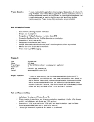 3
Project Objective To build multiple tablet applications for airport ground operations. It includes De-
icing, Pushback water retreat & Bus Application. De-icing application purpose is
to computerized the manual De-icing process at Germany Hamburg airport. De-
icing application will be used by airport ground staff who drives De-icing
machinery vehicle. Target device of this application is Android tablet.
Role and Responsibilities
 Requirement gathering and task estimation.
 Design and development
 Integration of third party database interface, GreenDAO
 Integration Bus Event handler for UI and service communication
 Integration of airport rest service
 Deployment, Release note and Testing
 Daily & Weekly Report compilation for project monitoring and business requirement.
 Monitor and code review of team members
 Crash recovery and File logging.
Project #8
Title MobileWallet
Client U.S.Bank
Project Type NFC and VISA credit card based payment application
Team Size 7
Role Offshore Lead & Developer
Period November 2014 – Aug 2015
Project Objective To build an application for making contactless payment at merchant POS
terminals which support VISA card. User Bank customer/Pilot users should be
able to Register their created card using this application. Customer should be
able to provision there cards so that, this Android app can be used to make
payment on any NFC terminal. User should login to app, open Make purchase
screen and bring app close to (min 3 inch) terminal for payment
Role and Responsibilities
 Agile based development (VersionOne v.15)
 Plugin creation for JavaScript and Java communication. Java plugin includes VISA libraries
and it‟s method interact with device and VISA services.
 Integration of VISA payWave library (VISA SDK) with Android platform. Used payWave
library as smartphone client and for using VISA services.
 Java plugin creation for payment at NFC based POS terminals.
 