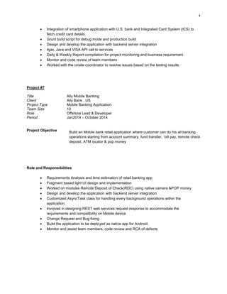 4
 Integration of smartphone application with U.S. bank and Integrated Card System (ICS) to
fetch credit card details.
 Grunt build script for debug mode and production build
 Design and develop the application with backend server integration
 Ajax, Java and VISA API call to services
 Daily & Weekly Report compilation for project monitoring and business requirement.
 Monitor and code review of team members
 Worked with the onsite coordinator to resolve issues based on the testing results.
Project #7
Title Ally Mobile Banking
Client Ally Bank , US
Project Type Mobile Banking Application
Team Size 10
Role Offshore Lead & Developer
Period Jan2014 – October 2014
Project Objective Build an Mobile bank retail application where customer can do his all banking
operations starting from account summary, fund transfer, bill pay, remote check
deposit, ATM locator & pop money
Role and Responsibilities
 Requirements Analysis and time estimation of retail banking app
 Fragment based light UI design and implementation
 Worked on modules Remote Deposit of Check(RDC) using native camera &POP money
 Design and develop the application with backend server integration
 Customized AsyncTask class for handling every background operations within the
application.
 Involved in designing REST web services request response to accommodate the
requirements and compatibility on Mobile device
 Change Request and Bug fixing.
 Build the application to be deployed as native app for Android.
 Monitor and assist team members, code review and RCA of defects
 