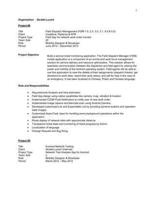 5
Organization: Alcatel-Lucent
Project #6
Title Field Dispatch Management (FDM 1.0, 2.0, 3.0, 3.1, 4.0 & 5.0)
Client Vodafone, Reliance & KPN
Project Type Field App for network work order monitor
Team Size 20
Role Mobility Designer & Developer
Period June 2012 – December 2013
Project Objective Build a service ticket monitoring application. The Field Dispatch Manager (FDM)
mobile application is a component of an end-to-end work force management
solution for service delivery and resource optimization. This solution allows for
seamless communication between the dispatcher and field agent by utilizing the
power and mobility of the Android operating system. Field agents will be able to
use this application to view the details of their assignments (dispatch tickets), get
directions to work sites, report their work status, and call for help in the case of
an emergency. It has been localized to Chinese, Polish and Feroese language.
Role and Responsibilities
 Requirements Analysis and time estimation
 Field App design using native capabilities like camera, map, vibration & location
 Implemented C2DM Push Notification to notify user of new work order.
 Implemented image capture and Barcode scan using Android Camera.
 Developed customized List and Expandable List by providing dynamic buttons and operation
state images.
 Customized AsyncTask class for handling every background operations within the
application.
 Route display of network sites with approximate distance
 Transparent ticket state and monitoring of ticket progress by Admin.
 Localization of language
 Change Request and Bug fixing.
Project #5
Title Evolved Network Testing
Client Alcatel-Lucent (Internal)
Project Type Network Test Analysis App for Android
Team Size 3
Role Mobility Designer & Developer
Period March 2012 – May 2012
 