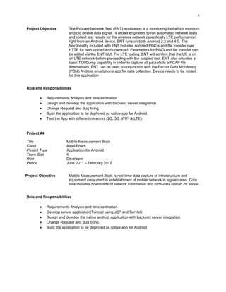 6
Project Objective The Evolved Network Test (ENT) application is a monitoring tool which monitors
android device data signal. It allows engineers to run automated network tests
and collect test results for the wireless network (specifically LTE performance)
right from an Android device. ENT runs on both Android 2.3 and 4.0. The
functionality included with ENT includes scripted PINGs and file transfer over
HTTP for both upload and download. Parameters for PING and file transfer can
be edited via the ENT GUI. For LTE testing, ENT will confirm that the UE is on
an LTE network before proceeding with the scripted test. ENT also provides a
basic TCPDump capability in order to capture all packets to a PCAP file.
Alternatively, ENT can be used in conjunction with the Packet Data Monitoring
(PDM) Android smartphone app for data collection. Device needs to be rooted
for this application
Role and Responsibilities
 Requirements Analysis and time estimation
 Design and develop the application with backend server integration
 Change Request and Bug fixing.
 Build the application to be deployed as native app for Android.
 Test the App with different networks (2G, 3G, WIFI & LTE).
Project #4
Title Mobile Measurement Book
Client Airtel-Bharti
Project Type Application for Android
Team Size 4
Role Developer
Period June 2011 – February 2012
Project Objective Mobile Measurement Book is real-time data capture of infrastructure and
equipment consumed in establishment of mobile network in a given area. Core
task includes downloads of network information and form-data upload on server.
Role and Responsibilities
 Requirements Analysis and time estimation
 Develop server application(Tomcat using JSP and Servlet)
 Design and develop the native android application with backend server integration
 Change Request and Bug fixing.
 Build the application to be deployed as native app for Android.
 