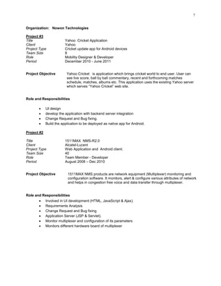 7
Organization: Nowon Technologies
Project #3
Title Yahoo Cricket Application
Client Yahoo
Project Type Cricket update app for Android devices
Team Size 8
Role Mobility Designer & Developer
Period December 2010 - June 2011
Project Objective Yahoo Cricket is application which brings cricket world to end user. User can
see live score, ball by ball commentary, recent and forthcoming matches
schedule, matches, albums etc. This application uses the existing Yahoo server
which serves “Yahoo Cricket” web site.
Role and Responsibilities
 UI design
 develop the application with backend server integration
 Change Request and Bug fixing.
 Build the application to be deployed as native app for Android.
Project #2
Title 1511MAX NMS-R2.0
Client Alcatel-Lucent
Project Type Web Application and Android client.
Team Size 40
Role Team Member - Developer
Period August 2008 – Dec 2010
Project Objective 1511MAX NMS products are network equipment (Multiplexer) monitoring and
configuration software. It monitors, alert & configure various attributes of network
and helps in congestion free voice and data transfer through multiplexer.
Role and Responsibilities
 Involved in UI development (HTML, JavaScript & Ajax).
 Requirements Analysis
 Change Request and Bug fixing.
 Application Server (JSP & Servlet).
 Monitor multiplexer and configuration of its parameters
 Monitors different hardware board of multiplexer
 