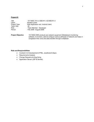 8
Project #1
Title 1511MAX -R1.0, EMS-R1.3 & EMS-R1.4
Client Alcatel-Lucent
Project Type Web Application and Android client.
Team Size 40
Role Team Member - Developer
Period Feb 2008 –August 2008
Project Objective 1511MAX EMS products are network equipment (Multiplexer) monitoring
software. It monitors, alert & configure various attributes of network and helps in
congestion free voice and data transfer through multiplexer.
Role and Responsibilities
 Involved in UI development (HTML, JavaScript & Ajax).
 Requirements Analysis
 Change Request and Bug fixing.
 Application Server (JSP & Servlet).
 