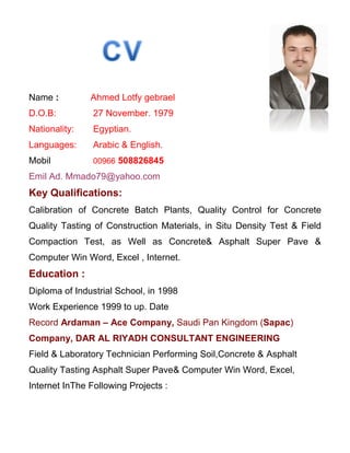 Name : Ahmed Lotfy gebrael
D.O.B: 27 November. 1979
Nationality: Egyptian.
Languages: Arabic & English.
Mobil 00966 508826845
Emil Ad. Mmado79@yahoo.com
Key Qualifications:
Calibration of Concrete Batch Plants, Quality Control for Concrete
Quality Tasting of Construction Materials, in Situ Density Test & Field
Compaction Test, as Well as Concrete& Asphalt Super Pave &
Computer Win Word, Excel , Internet.
Education :
Diploma of Industrial School, in 1998
Work Experience 1999 to up. Date
Record Ardaman – Ace Company, Saudi Pan Kingdom (Sapac)
Company, DAR AL RIYADH CONSULTANT ENGINEERING
Field & Laboratory Technician Performing Soil,Concrete & Asphalt
Quality Tasting Asphalt Super Pave& Computer Win Word, Excel,
Internet InThe Following Projects :
 