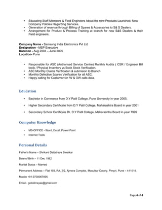 Page 4 of 4
• Educating Staff Members & Field Engineers About the new Products Launched, New
Company Policies Regarding Services.
• Generation of revenue through Billing of Spares & Accessories to S& S Dealers.
• Arrangement for Product & Process Training at branch for new S&S Dealers & their
Field engineers.
Company Name - Samsung India Electronics Pvt Ltd
Designation - MSP Executive
Duration - Aug 2003 – June 2005
Location- Pune
• Responsible for ASC (Authorised Service Centre) Monthly Audits ( CSR / Engineer Bill
book / Physical Inventory vs Book Stock Verification.
• ASC Monthly Claims Verification & submision to Branch
• Monthly Defective Spares Verification for all ASC.
• Happy calling for Customer for IW & OW calls data.
Education
• Bachelor in Commerce from D.Y Patil College, Pune University in year 2005.
• Higher Secondary Certificate from D.Y Patil College, Maharashtra Board in year 2001
• Secondary School Certificate Dr. D.Y Patil College, Maharashtra Board in year 1999
Computer Knowledge
• MS-OFFICE - Word, Excel, Power Point
• Internet Tools
Personal Details
Father’s Name – Shrikant Dattatraya Biwalkar
Date of Birth – 11 Dec 1982
Marital Status – Married
Permanent Address – Flat 103, RA, 2/2, Ajmera Complex, Masulkar Colony, Pimpri, Pune – 411018.
Mobile +91-9730067095
Email - gotoshreyas@gmail.com
 