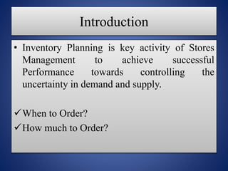 Introduction
Inventory Planning is key activity of Stores
Management to achieve successful
Performance towards controlling the
uncertainty in demand and supply.
When to Order?
How much to Order?