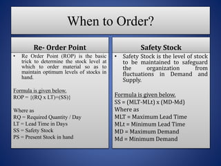 When to Order?
Re- Order Point
Re Order Point (ROP) is the basic
trick to determine the stock level at
which to order material so as to
maintain optimum levels of stocks in
hand.
Formula is given below.
ROP = {(RQ x LT)+(SS)}
Where as
RQ = Required Quantity / Day
LT = Lead Time in Days
SS = Safety Stock
PS = Present Stock in hand
Safety Stock
Safety Stock is the level of stock
to be maintained to safeguard
the organization from
fluctuations in Demand and
Supply.
Formula is given below.
SS = (MLT-MLt) x (MD-Md)
Where as
MLT = Maximum Lead Time
MLt = Minimum Lead Time
MD = Maximum Demand
Md = Minimum Demand