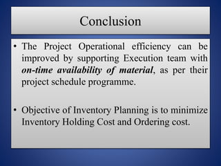 Conclusion
The Project Operational efficiency can be
improved by supporting Execution team with
on-time availability of material, as per their
project schedule programme.
Objective of Inventory Planning is to minimize
Inventory Holding Cost and Ordering cost.