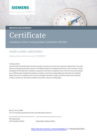Certificate
Compliance Online Training Global Competition (INT406)
DAVID LEONEL SANTACRUZ
(david.santacruz@siemens.com / Z000APQY)
 
Training Content:
Countries with free markets often have laws to protect consumers and ensure that companies compete fairly. This course
focuses on the general principles common to the different systems of competition law found in many countries. First you
will explore the threshold issue of whether an agreement that restricts competition exists. Then the course will introduce
you to different types of agreements between companies, some that are always illegal and others that are considered
illegal if the harm to competition and consumers outweighs the benefit. Finally, you will learn about how a dominant
company, by itself, can also violate competition laws when it abuses its market power.
 
Responsible Compliance Officer
Klaus Moosmayer
Chief Compliance Officer
 
Munich, Feb 18, 2008
This is an automatic generated document and valid without signature.
 
https://intranet.siemens.com/en/compliance / © Siemens AG 2013
 