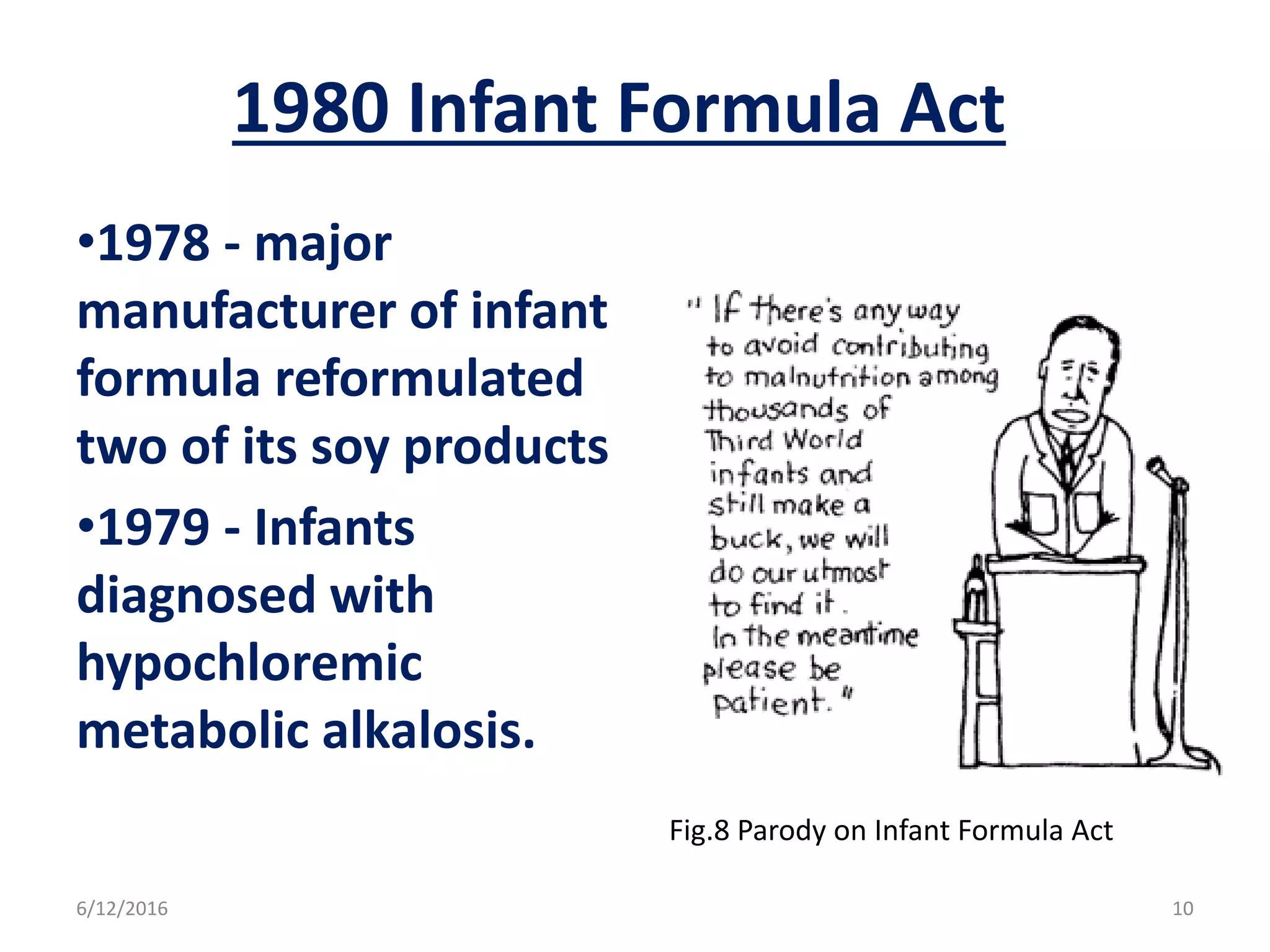 1980 Infant Formula Act
•1978 - major
manufacturer of infant
formula reformulated
two of its soy products
•1979 - Infants
diagnosed with
hypochloremic
metabolic alkalosis.
Fig.8 Parody on Infant Formula Act
6/12/2016 10
 