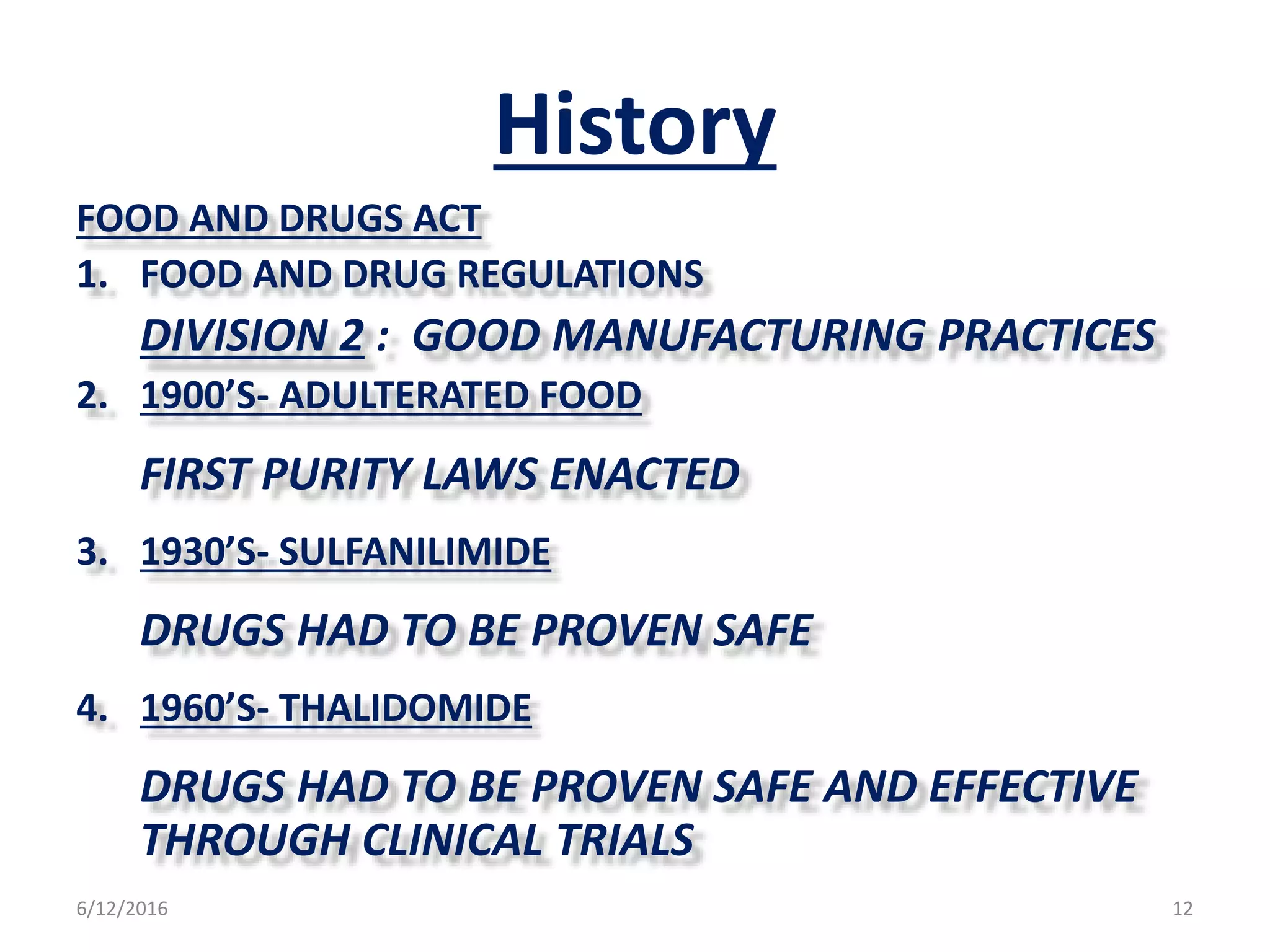 History
FOOD AND DRUGS ACT
1. FOOD AND DRUG REGULATIONS
DIVISION 2 : GOOD MANUFACTURING PRACTICES
2. 1900’S- ADULTERATED FOOD
FIRST PURITY LAWS ENACTED
3. 1930’S- SULFANILIMIDE
DRUGS HAD TO BE PROVEN SAFE
4. 1960’S- THALIDOMIDE
DRUGS HAD TO BE PROVEN SAFE AND EFFECTIVE
THROUGH CLINICAL TRIALS
6/12/2016 12
 