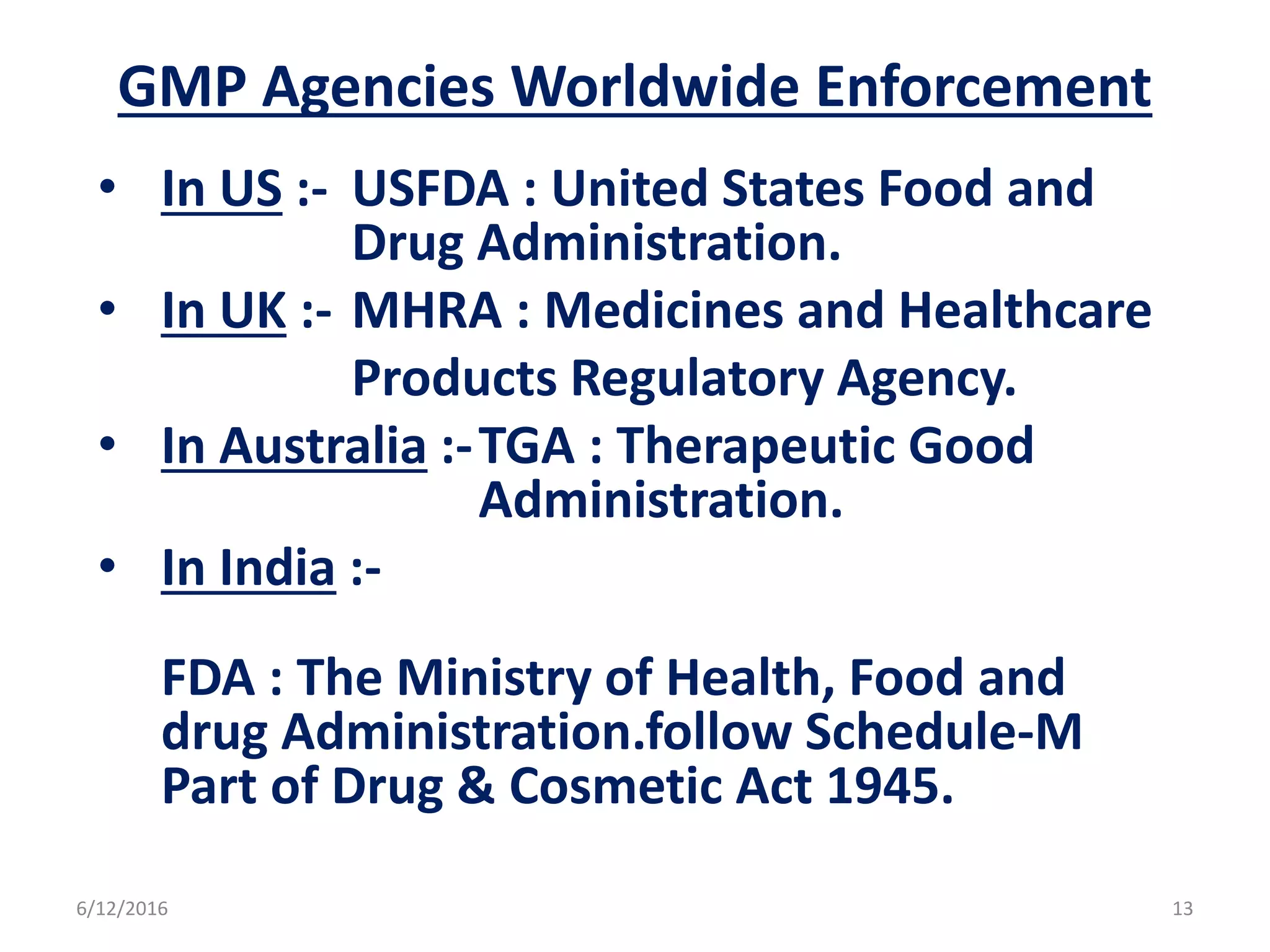 GMP Agencies Worldwide Enforcement
• In US :- USFDA : United States Food and
Drug Administration.
• In UK :- MHRA : Medicines and Healthcare
Products Regulatory Agency.
• In Australia :-TGA : Therapeutic Good
Administration.
• In India :-
FDA : The Ministry of Health, Food and
drug Administration.follow Schedule-M
Part of Drug & Cosmetic Act 1945.
6/12/2016 13
 