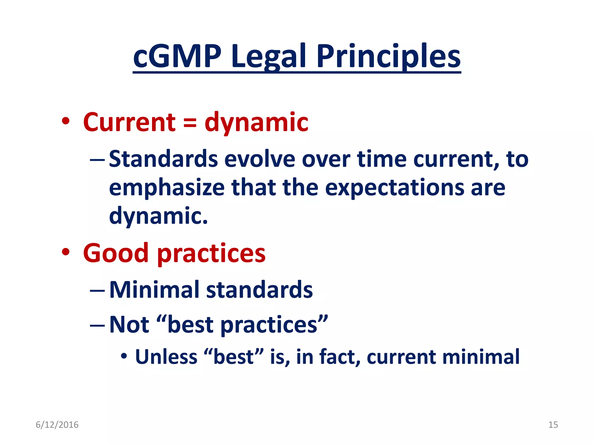 cGMP Legal Principles
• Current = dynamic
–Standards evolve over time current, to
emphasize that the expectations are
dynamic.
• Good practices
–Minimal standards
–Not “best practices”
• Unless “best” is, in fact, current minimal
6/12/2016 15
 