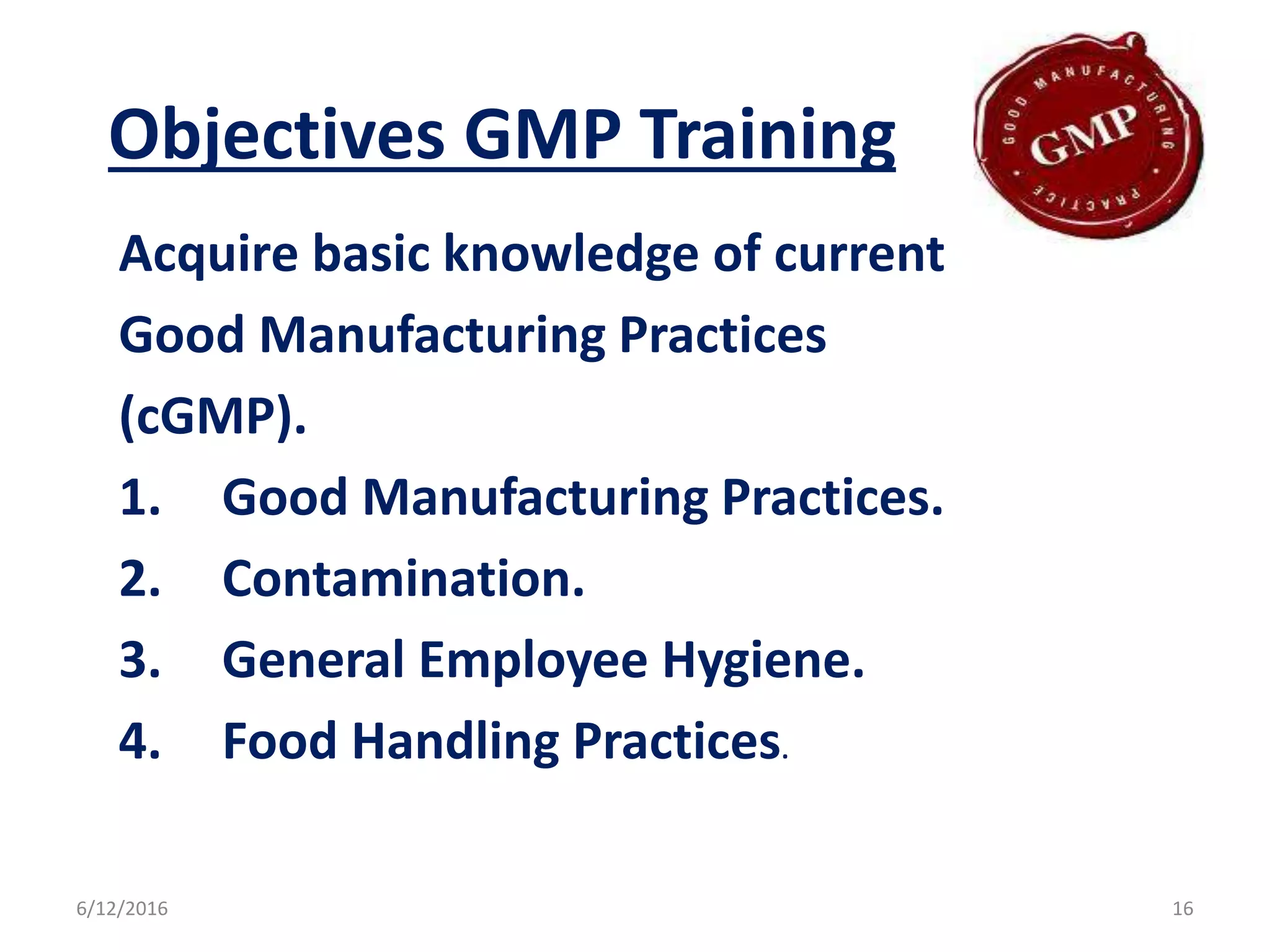 Objectives GMP Training
Acquire basic knowledge of current
Good Manufacturing Practices
(cGMP).
1. Good Manufacturing Practices.
2. Contamination.
3. General Employee Hygiene.
4. Food Handling Practices.
6/12/2016 16
 