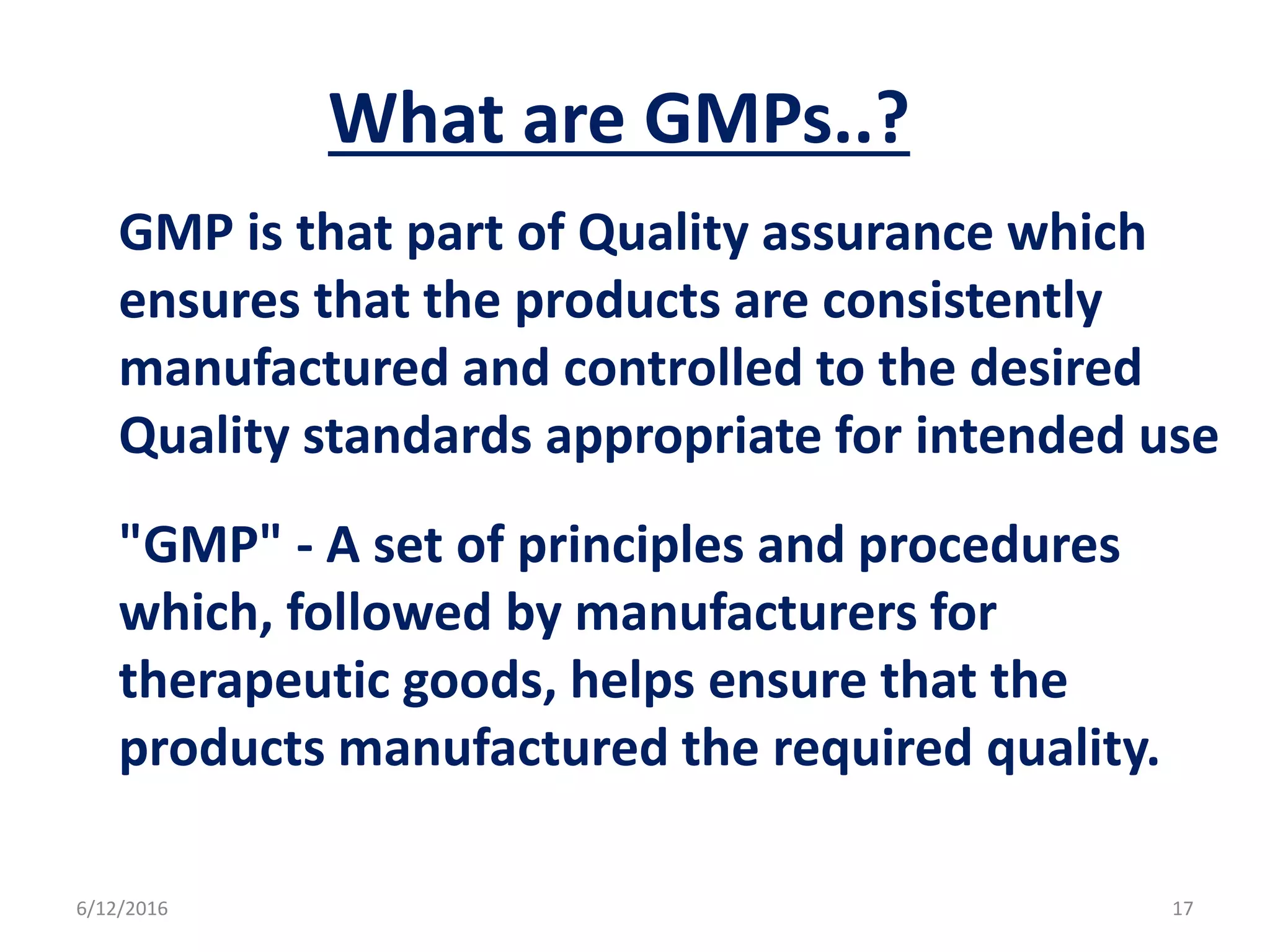 What are GMPs..?
GMP is that part of Quality assurance which
ensures that the products are consistently
manufactured and controlled to the desired
Quality standards appropriate for intended use
"GMP" - A set of principles and procedures
which, followed by manufacturers for
therapeutic goods, helps ensure that the
products manufactured the required quality.
6/12/2016 17
 