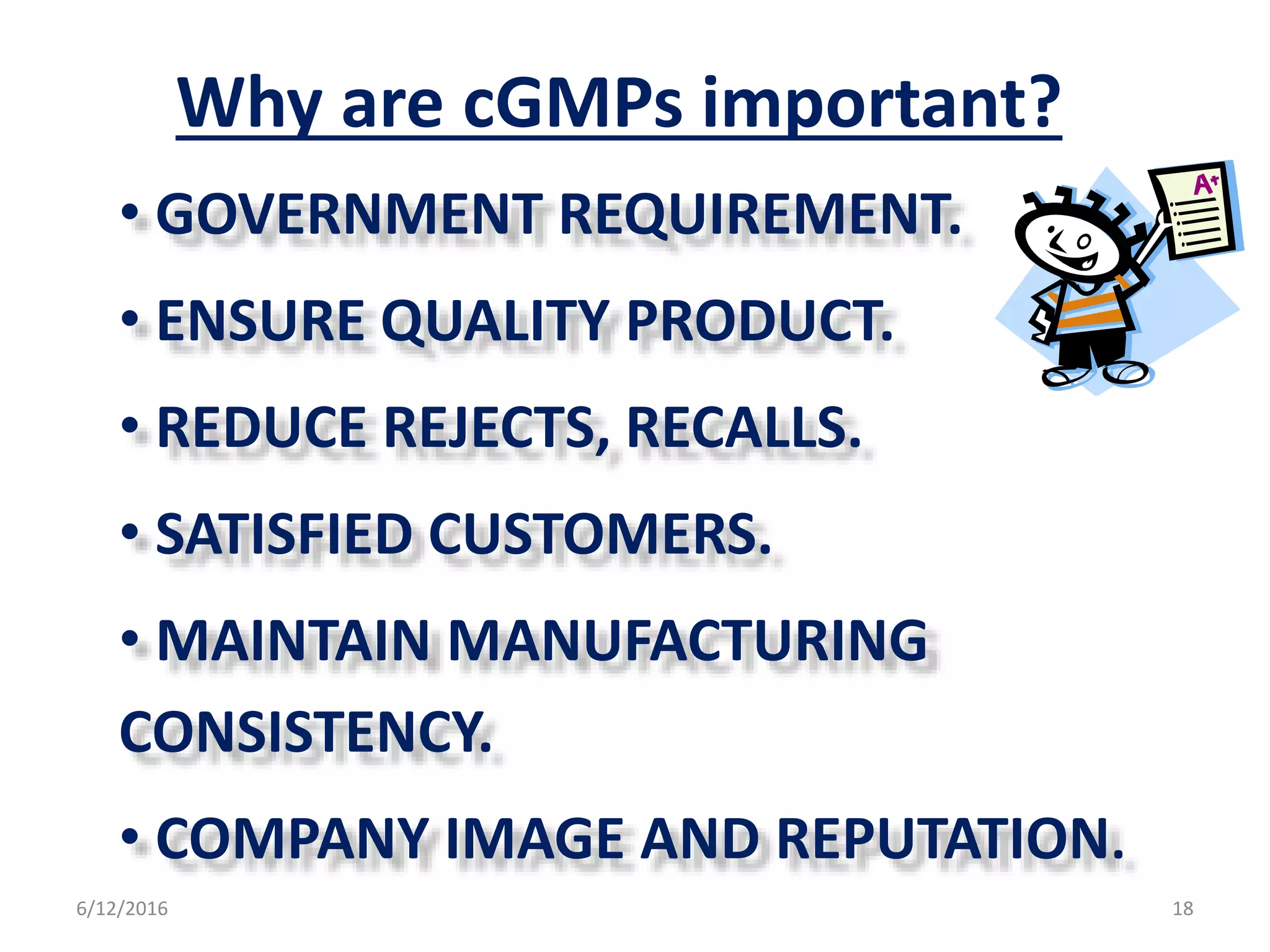 Why are cGMPs important?
• GOVERNMENT REQUIREMENT.
• ENSURE QUALITY PRODUCT.
• REDUCE REJECTS, RECALLS.
• SATISFIED CUSTOMERS.
• MAINTAIN MANUFACTURING
CONSISTENCY.
• COMPANY IMAGE AND REPUTATION.
6/12/2016 18
 