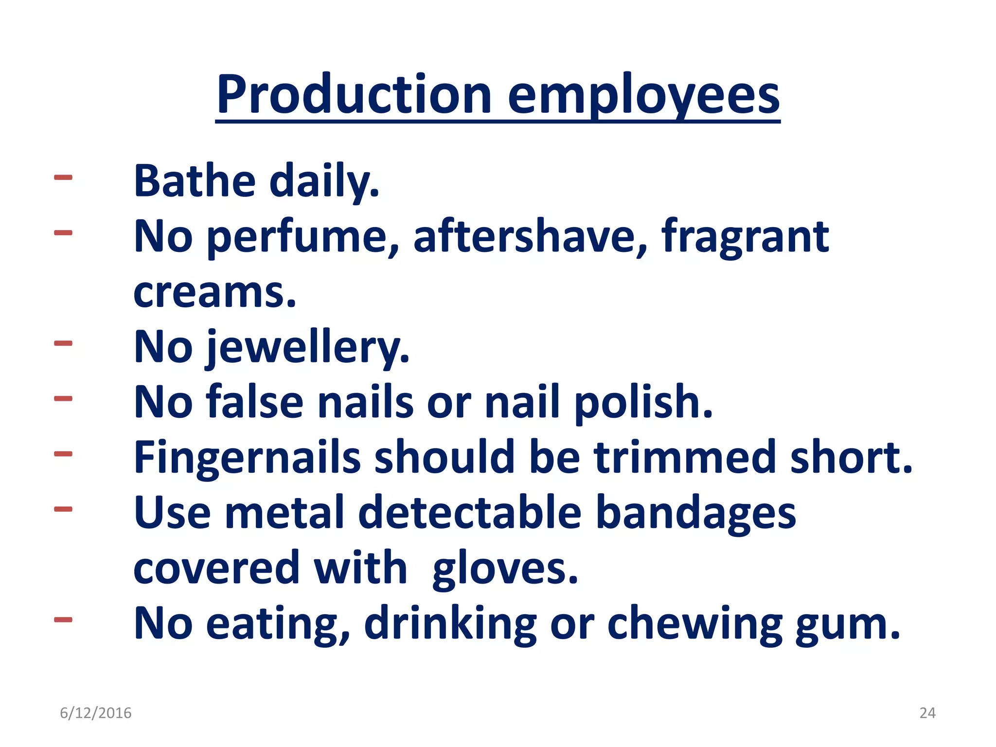 Production employees
- Bathe daily.
- No perfume, aftershave, fragrant
creams.
- No jewellery.
- No false nails or nail polish.
- Fingernails should be trimmed short.
- Use metal detectable bandages
covered with gloves.
- No eating, drinking or chewing gum.
6/12/2016 24
 