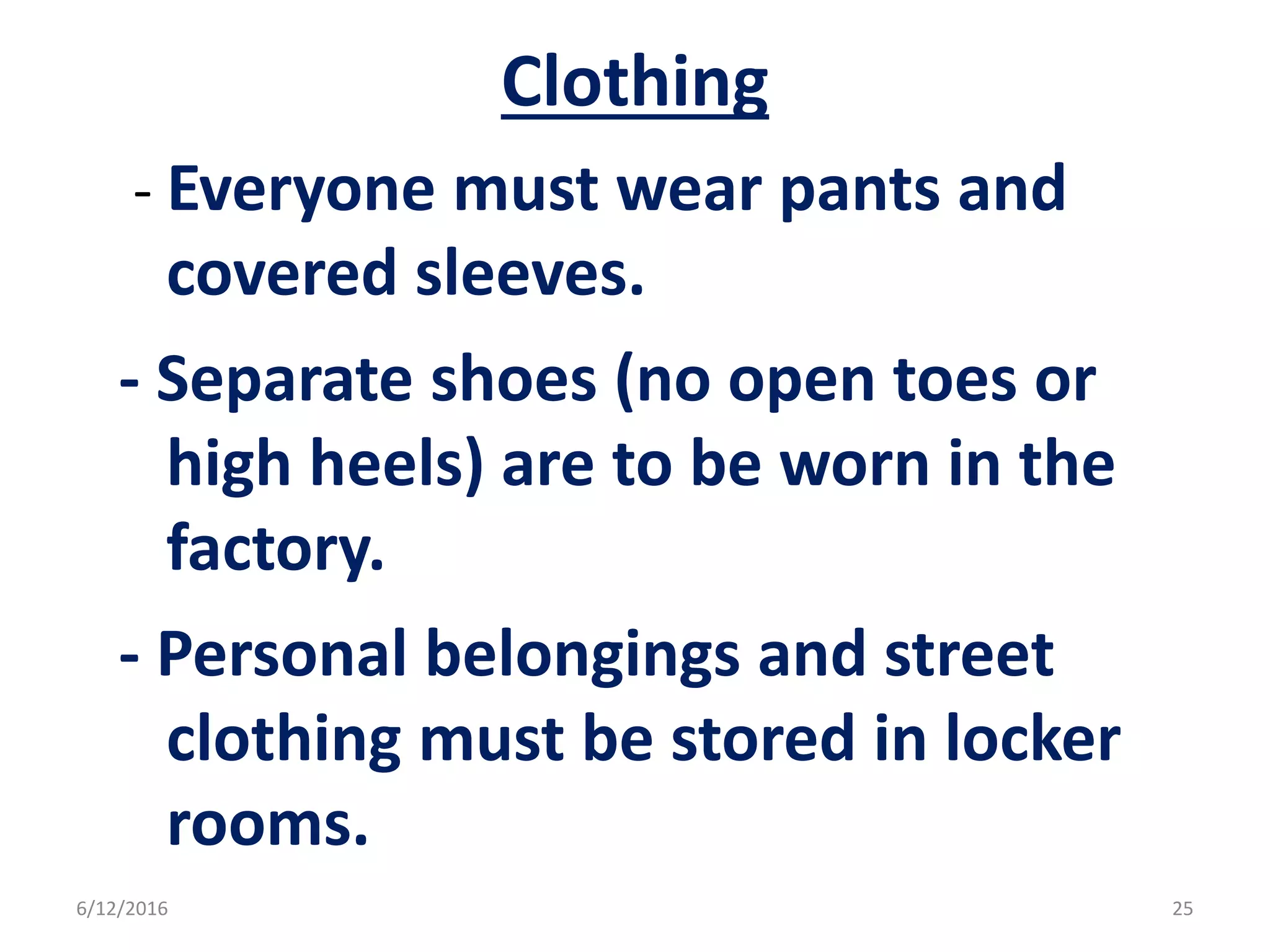 Clothing
- Everyone must wear pants and
covered sleeves.
- Separate shoes (no open toes or
high heels) are to be worn in the
factory.
- Personal belongings and street
clothing must be stored in locker
rooms.
6/12/2016 25
 